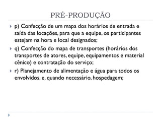 PRÉ-PRODUÇÃO
 p) Confecção de um mapa dos horários de entrada e
saída das locações, para que a equipe, os participantes
estejam na hora e local designados;
 q) Confecção do mapa de transportes (horários dos
transportes de atores, equipe, equipamentos e material
cênico) e contratação do serviço;
 r) Planejamento de alimentação e água para todos os
envolvidos, e, quando necessário, hospedagem;
 