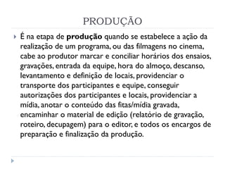 PRODUÇÃO
 É na etapa de produção quando se estabelece a ação da
realização de um programa, ou das filmagens no cinema,
cabe ao produtor marcar e conciliar horários dos ensaios,
gravações, entrada da equipe, hora do almoço, descanso,
levantamento e definição de locais, providenciar o
transporte dos participantes e equipe, conseguir
autorizações dos participantes e locais, providenciar a
mídia, anotar o conteúdo das fitas/mídia gravada,
encaminhar o material de edição (relatório de gravação,
roteiro, decupagem) para o editor, e todos os encargos de
preparação e finalização da produção.
 