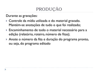 PRODUÇÃO
Durante as gravações:
 Controle da mídia utilizada e do material gravado.
Mantém-se anotações de tudo o que foi realizado;
 Encaminhamento de todo o material necessário para a
edição (relatório, roteiro, número de fitas);
 Anote o número da fita e duração do programa pronto,
ou seja, do programa editado
 