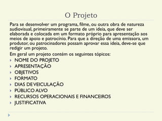 O Projeto
Para se desenvolver um programa, filme, ou outra obra de natureza
audiovisual, primeiramente se parte de um ideia, que deve ser
elaborada e colocada em um formato próprio para apresentação aos
meios de apoio e patrocínio. Para que a direção de uma emissora, um
produtor, ou patrocinadores possam aprovar essa ideia, deve-se que
redigir um projeto.
Em geral um projeto contém os seguintes tópicos:
 NOME DO PROJETO
 APRESENTAÇÃO
 OBJETIVOS
 FORMATO
 DIAS DEVEICULAÇÃO
 PÚBLICO ALVO
 RECURSOS OPERACIONAIS E FINANCEIROS
 JUSTIFICATIVA
 
