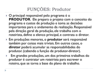 FUNÇÕES: Produtor
 O principal responsável pelo programa é o
PRODUTOR. Ele prepara o projeto com o conceito do
programa e custos de produção e toma as decisões
importantes para o andamento da realização. Responsável
pela direção geral da produção, ele trabalha com o
roteirista, define o elenco principal, e contrata o diretor.
 Em produções menores, o produtor será responsável
também por coisas mais triviais. Em outros casos, o
diretor poderá acumular as responsabilidades do
produtor. (cabendo a função de produtor-diretor).
 Em grandes produções, um dos primeiros trabalhos do
produtor é contratar um roteirista para escrever o
roteiro, que se torna a base do plano de trabalho.
 