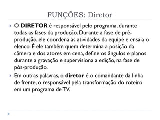 FUNÇÕES: Diretor
 O DIRETOR é responsável pelo programa, durante
todas as fases da produção. Durante a fase de pré-
produção, ele coordena as atividades da equipe e ensaia o
elenco. É ele também quem determina a posição da
câmera e dos atores em cena, define os ângulos e planos
durante a gravação e supervisiona a edição, na fase de
pós-produção.
 Em outras palavras, o diretor é o comandante da linha
de frente, o responsável pela transformação do roteiro
em um programa de TV.
 