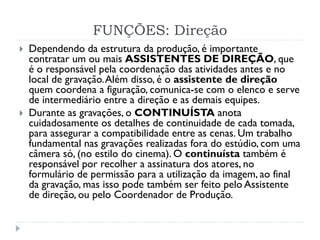 FUNÇÕES: Direção
 Dependendo da estrutura da produção, é importante
contratar um ou mais ASSISTENTES DE DIREÇÃO, que
é o responsável pela coordenação das atividades antes e no
local de gravação.Além disso, é o assistente de direção
quem coordena a figuração, comunica-se com o elenco e serve
de intermediário entre a direção e as demais equipes.
 Durante as gravações, o CONTINUÍSTA anota
cuidadosamente os detalhes de continuidade de cada tomada,
para assegurar a compatibilidade entre as cenas. Um trabalho
fundamental nas gravações realizadas fora do estúdio, com uma
câmera só, (no estilo do cinema). O continuísta também é
responsável por recolher a assinatura dos atores, no
formulário de permissão para a utilização da imagem, ao final
da gravação, mas isso pode também ser feito pelo Assistente
de direção, ou pelo Coordenador de Produção.
 