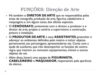 FUNÇÕES: Direção de Arte
 Há também o DIRETOR DE ARTE que se responsabiliza pelas
áreas de cenografia, produção de arte, figurino, cabeleireiro e
maquiagem; e, em alguns casos, dos efeitos especiais.
 O CENÓGRAFO, juntamente com o diretor, o produtor e o
diretor de arte, projeta o cenário e supervisiona a construção,
pintura e instalação.
 O PRODUTOR DE ARTE e seus ASSISTENTES preencher e
adereçar os ambientes definidos pelo roteiro e incluir objetos
pertencentes aos personagens, apresentadores etc. Conta com a
ajuda de auxiliares, que irão desempenhar as funções de contra-
regra, que inserem ou removem equipamentos, móveis e outros
objetos do set.
 Além disso, haverá uma equipe de FIGURINISTA,
CABELEIREIRO e MAQUIADOR, responsáveis pela aparência
do elenco.
 