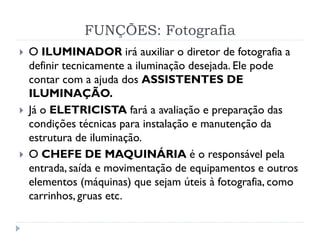 FUNÇÕES: Fotografia
 O ILUMINADOR irá auxiliar o diretor de fotografia a
definir tecnicamente a iluminação desejada. Ele pode
contar com a ajuda dos ASSISTENTES DE
ILUMINAÇÃO.
 Já o ELETRICISTA fará a avaliação e preparação das
condições técnicas para instalação e manutenção da
estrutura de iluminação.
 O CHEFE DE MAQUINÁRIA é o responsável pela
entrada, saída e movimentação de equipamentos e outros
elementos (máquinas) que sejam úteis à fotografia, como
carrinhos, gruas etc.
 