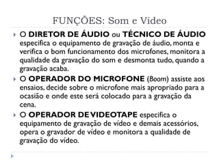 FUNÇÕES: Som e Vídeo
 O DIRETOR DE ÁUDIO ou TÉCNICO DE ÁUDIO
especifica o equipamento de gravação de áudio, monta e
verifica o bom funcionamento dos microfones, monitora a
qualidade da gravação do som e desmonta tudo, quando a
gravação acaba.
 O OPERADOR DO MICROFONE (Boom) assiste aos
ensaios, decide sobre o microfone mais apropriado para a
ocasião e onde este será colocado para a gravação da
cena.
 O OPERADOR DEVIDEOTAPE especifica o
equipamento de gravação de vídeo e demais acessórios,
opera o gravador de vídeo e monitora a qualidade de
gravação do vídeo.
 