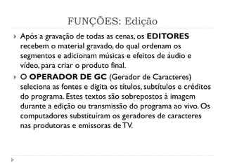 FUNÇÕES: Edição
 Após a gravação de todas as cenas, os EDITORES
recebem o material gravado, do qual ordenam os
segmentos e adicionam músicas e efeitos de áudio e
vídeo, para criar o produto final.
 O OPERADOR DE GC (Gerador de Caracteres)
seleciona as fontes e digita os títulos, subtítulos e créditos
do programa. Estes textos são sobrepostos à imagem
durante a edição ou transmissão do programa ao vivo. Os
computadores substituíram os geradores de caracteres
nas produtoras e emissoras de TV.
 