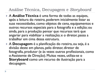 Análise Técnica, Decupagem e Storyboard
 A AnáliseTécnica é uma forma de todas as equipes,
após a leitura do roteiro, poderem inicialmente listar as
suas necessidades, como objetos de cena, equipamentos e
outros recursos especiais para a fotografia e a edição; ou
ainda, para a produção pensar que recursos terá que
angariar para viabilizar a realização; e o diretor, passa a
trabalhar em cima dessa estrutura.
 A Decupagem é a planificação do roteiro, ou seja, é a
divisão deste em planos, pelo diretor, diretor de
fotografia, produtor (e às vezes outros profissionais, como
o Assistente de Direção). Muitas vezes, utiliza-se o
Storyboard como um recurso de ilustração para a
decupagem.
 