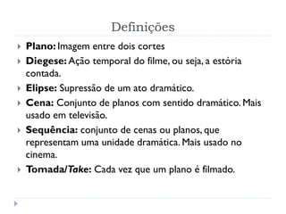 Definições
 Plano: Imagem entre dois cortes
 Diegese: Ação temporal do filme, ou seja, a estória
contada.
 Elipse: Supressão de um ato dramático.
 Cena: Conjunto de planos com sentido dramático. Mais
usado em televisão.
 Sequência: conjunto de cenas ou planos, que
representam uma unidade dramática. Mais usado no
cinema.
 Tomada/Take: Cada vez que um plano é filmado.
 