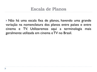 Escala de Planos
 Não há uma escala fixa de planos, havendo uma grande
variação na nomenclatura dos planos entre países e entre
cinema e TV. Utilizaremos aqui a terminologia mais
geralmente utilizada em cinema e TV no Brasil.
 