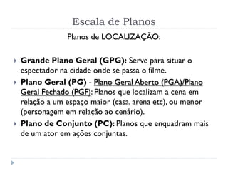 Planos de LOCALIZAÇÃO:
 Grande Plano Geral (GPG): Serve para situar o
espectador na cidade onde se passa o filme.
 Plano Geral (PG) - Plano Geral Aberto (PGA)/Plano
Geral Fechado (PGF): Planos que localizam a cena em
relação a um espaço maior (casa, arena etc), ou menor
(personagem em relação ao cenário).
 Plano de Conjunto (PC): Planos que enquadram mais
de um ator em ações conjuntas.
Escala de Planos
 