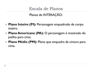 Escala de Planos
Planos de INTERAÇÃO:
 Plano Inteiro (PI): Personagem enquadrado de corpo
inteiro.
 Plano Americano (PA): O personagem é mostrado do
joelho para cima.
 Plano Médio (PM): Plano que enquadra da cintura para
cima.
 