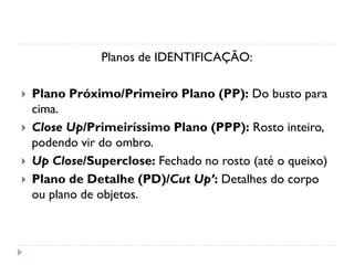 Planos de IDENTIFICAÇÃO:
 Plano Próximo/Primeiro Plano (PP): Do busto para
cima.
 Close Up/Primeiríssimo Plano (PPP): Rosto inteiro,
podendo vir do ombro.
 Up Close/Superclose: Fechado no rosto (até o queixo)
 Plano de Detalhe (PD)/Cut Up’: Detalhes do corpo
ou plano de objetos.
 