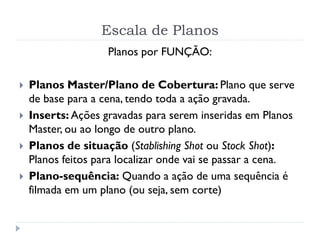 Escala de Planos
Planos por FUNÇÃO:
 Planos Master/Plano de Cobertura: Plano que serve
de base para a cena, tendo toda a ação gravada.
 Inserts: Ações gravadas para serem inseridas em Planos
Master, ou ao longo de outro plano.
 Planos de situação (Stablishing Shot ou Stock Shot):
Planos feitos para localizar onde vai se passar a cena.
 Plano-sequência: Quando a ação de uma sequência é
filmada em um plano (ou seja, sem corte)
 