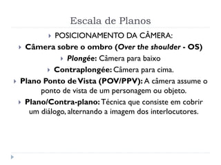 Escala de Planos
 POSICIONAMENTO DA CÂMERA:
 Câmera sobre o ombro (Over the shoulder - OS)
 Plongée: Câmera para baixo
 Contraplongée: Câmera para cima.
 Plano Ponto deVista (POV/PPV): A câmera assume o
ponto de vista de um personagem ou objeto.
 Plano/Contra-plano:Técnica que consiste em cobrir
um diálogo, alternando a imagem dos interlocutores.
 