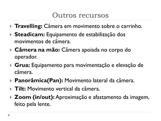 Outros recursos
 Travelling: Câmera em movimento sobre o carrinho.
 Steadicam: Equipamento de estabilização dos
movimentos de câmera.
 Câmera na mão: Câmera apoiada no corpo do
operador.
 Grua: Equipamento para movimentação e elevação de
câmera.
 Panorâmica(Pan): Movimento lateral da câmera.
 Tilt: Movimento vertical da câmera.
 Zoom (in/out): Aproximação e afastamento da imagem,
feito pela lente.
 