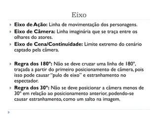 Eixo
 Eixo de Ação: Linha de movimentação dos personagens.
 Eixo de Câmera: Linha imaginária que se traça entre os
olhares do atores.
 Eixo de Cena/Continuidade: Limite extremo do cenário
captado pela câmera.
 Regra dos 180º: Não se deve cruzar uma linha de 180º,
traçada a partir do primeiro posicionamento de câmera, pois
isso pode causar “pulo de eixo” e estranhamento no
espectador.
 Regra dos 30º: Não se deve posicionar a câmera menos de
30º em relação ao posicionamento anterior, podendo-se
causar estranhamento, como um salto na imagem.
 