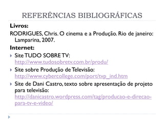 REFERÊNCIAS BIBLIOGRÁFICAS
Livros:
RODRIGUES, Chris. O cinema e a Produção. Rio de janeiro:
Lamparina, 2007.
Internet:
 SiteTUDO SOBRETV:
http://www.tudosobretv.com.br/produ/
 Site sobre Produção de Televisão:
http://www.cybercollege.com/port/tvp_ind.htm
 Site de Dani Castro, texto sobre apresentação de projeto
para televisão:
http://danicastro.wordpress.com/tag/producao-e-direcao-
para-tv-e-video/
 