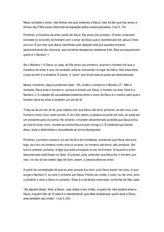 Nisso consiste o amor: não fomos nós que amamos a Deus, mas foi ele que nos amou e 
enviou seu Filho como oferenda de expiação pelos nossos pecados. (1Jo 4, 10) 
Portanto, a iniciativa de amar partiu de Deus. Ele amou por primeiro. O amor ordenado 
consiste no encontro do homem com o amor de Deus que é manifestado em Jesus Cristo 
na cruz. É por isso que Jesus manifesta uma rejeição total por aqueles homens 
aparentemente tão virtuosos, que somente desejavam obedecer à lei. Eles se esqueceram 
quem é o Número 1. 
Se o Número 1 é Deus, ou seja, se Ele amou por primeiro, quando o homem crê que a 
iniciativa de amar é sua, na verdade, está se colocando no lugar de Deus. Sob essa ótica, 
o que se tem é a idolatria. E assim, o “amor” que brota dela só pode ser desordenado. 
Nesse momento, alguns poderiam dizer: “Ah, então o homem é o Número 2!”. Não é 
verdade. Deus ama o homem e, porque é amado por Deus, o homem se ama. Este é o 
Número 2. A relação de causalidade existente entre o amor de Deus e o motivo pelo qual o 
homem deve se amar é também um ato de fé. 
Trata-se de um ato de fé, pois implica crer que Deus não erra, portanto, se ele criou o ser 
humano como criou, está correto. E se o fez assim, a pessoa só pode ser boa, só pode ser 
um presente para os outros. No entanto, o homem desordenado acredita que Deus errou 
ao criá-lo como criou, revolta-se contra Deus e quer corrigi-Lo. É evidente que diante 
disso, toda a afetividade e sexualidade se torna desregrada. 
Portanto, o primeiro passo é um ato de fé e de humildade, aceitando que Deus não erra, 
logo, se criou os homens como criou e os ama, os homens são bons, são amáveis. Ser 
bom e amável, portanto, é algo que está enraizado no ser do homem. Enquanto o amor 
desordenado está fixado no fazer. É preciso, pois, entender que Deus fez o homem, por 
isso, na raiz do ser existe algo de bom, assim, a pessoa deve se amar. 
A partir da constatação de que eu amo porque sou bom, pois Deus assim me criou, é que 
surge o Número 3: eu amo o próximo por Deus. Fecha-se, então, o ciclo: eu me amo, amo 
o próximo e amo a Deus no próximo. Essa é a dinâmica ordenada, conforme diz São João: 
“Se alguém disse: ‘Amo a Deus’, mas odeia o seu irmão, a quem vê, não poderá amar a 
Deus, a quem não vê. E este é o mandamento que dele recebemos: quem ama a Deus, 
ame também seu irmão.” (1Jo 4, 20) 
 