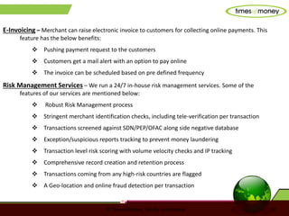 © TimesofMoney. Strictly confidential 10
E-Invoicing – Merchant can raise electronic invoice to customers for collecting online payments. This
feature has the below benefits:
 Pushing payment request to the customers
 Customers get a mail alert with an option to pay online
 The invoice can be scheduled based on pre defined frequency
Risk Management Services – We run a 24/7 in-house risk management services. Some of the
features of our services are mentioned below:
 Robust Risk Management process
 Stringent merchant identification checks, including tele-verification per transaction
 Transactions screened against SDN/PEP/OFAC along side negative database
 Exception/suspicious reports tracking to prevent money laundering
 Transaction level risk scoring with volume velocity checks and IP tracking
 Comprehensive record creation and retention process
 Transactions coming from any high-risk countries are flagged
 A Geo-location and online fraud detection per transaction
 