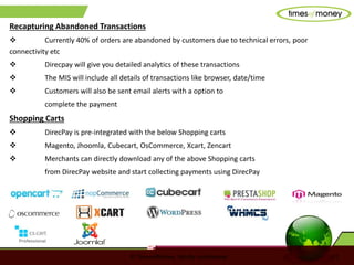 © TimesofMoney. Strictly confidential 11
Recapturing Abandoned Transactions
 Currently 40% of orders are abandoned by customers due to technical errors, poor
connectivity etc
 Direcpay will give you detailed analytics of these transactions
 The MIS will include all details of transactions like browser, date/time
 Customers will also be sent email alerts with a option to
complete the payment
Shopping Carts
 DirecPay is pre-integrated with the below Shopping carts
 Magento, Jhoomla, Cubecart, OsCommerce, Xcart, Zencart
 Merchants can directly download any of the above Shopping carts
from DirecPay website and start collecting payments using DirecPay
 