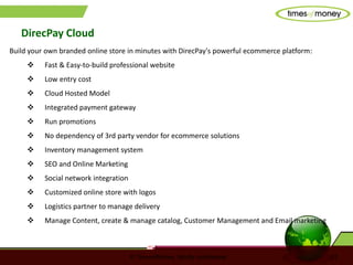 © TimesofMoney. Strictly confidential 12
DirecPay Cloud
Build your own branded online store in minutes with DirecPay's powerful ecommerce platform:
 Fast & Easy-to-build professional website
 Low entry cost
 Cloud Hosted Model
 Integrated payment gateway
 Run promotions
 No dependency of 3rd party vendor for ecommerce solutions
 Inventory management system
 SEO and Online Marketing
 Social network integration
 Customized online store with logos
 Logistics partner to manage delivery
 Manage Content, create & manage catalog, Customer Management and Email marketing
 