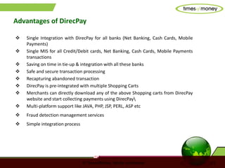 © TimesofMoney. Strictly confidential 13
Advantages of DirecPay
 Single Integration with DirecPay for all banks (Net Banking, Cash Cards, Mobile
Payments)
 Single MIS for all Credit/Debit cards, Net Banking, Cash Cards, Mobile Payments
transactions
 Saving on time in tie-up & integration with all these banks
 Safe and secure transaction processing
 Recapturing abandoned transaction
 DirecPay is pre-integrated with multiple Shopping Carts
 Merchants can directly download any of the above Shopping carts from DirecPay
website and start collecting payments using DirecPay
 Multi-platform support like JAVA, PHP, JSP, PERL, ASP etc
 Fraud detection management services
 Simple integration process
 