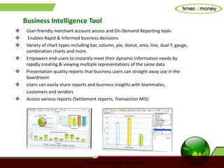 © TimesofMoney. Strictly confidential 18
 User-friendly merchant account access and On-Demand Reporting tools
 Enables Rapid & Informed business decisions
 Variety of chart types including bar, column, pie, donut, area, line, dual Y, gauge,
combination charts and more.
 Empowers end-users to instantly meet their dynamic information needs by
rapidly creating & viewing multiple representations of the same data
 Presentation-quality reports that business users can straight away use in the
boardroom
 Users can easily share reports and business insights with teammates,
customers and vendors
 Access various reports (Settlement reports, Transaction MIS)
Business Intelligence Tool
 