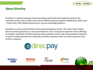 © TimesofMoney. Strictly confidential 4
About DirecPay
DirecPay is a payment gateway service providing customized online payment solutions for
merchants across India. It offers safe and cost effective payment options (NetBanking, Debit cards
, Credit cards, IVRS, Mobile Payments) on a secure technology platform.
DirecPay is a secure and merchant-centric payment gateway service. This means that it allows
them to receive payments in a secure environment, from a bouquet of payment service offerings.
So whether merchants sell their products online, provide services with online payment collection
or want to collect payments for utility bills, DirecPay empowers them to receive payments from
all their customers.
 