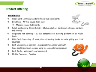 © TimesofMoney. Strictly confidential 5
Product Offering
Ecommerce
 Credit Card - All Visa / Master / Diners club credit cards
 Debit Card - All Visa issued Debit card
 Maestro issued Debit cards
 Retail Net Banking (Direct Debit) – 40 plus retail net banking of all major banks in
the country
 Corporate Net Banking – 25 plus corporate net banking platform of all major
banks
 EMI Card Processing of more than 6 leading banks in India giving you 95%
coverage
 Cash Management Solution - A corporate/proprietor user with
large booking amount can pay using his corporate bank account
 Cash Cards – Major cash card supported
 Mobile Payments - PayMate
 