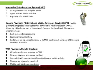 © TimesofMoney. Strictly confidential 6
Interactive Voice Response System (IVRS)
 All major credit card accepted on IVR
 Agent assisted model available
 High level of customisation
Mobile Payments / Internet and Mobile Payments Service (IMPS) - Mobile
payments are processed using the Inter Bank Mobile Payments System (IMPS).
Currently 14 banks are part of this network. Some of the benefits of this payment
mechanism are:
 Bank independent processing
 Seamless transaction flow
 Customers having a mobile money Id (MMID) can transact using any of the access
channelsCash Cards
WAP Payments/Mobile Checkout
 All major credit card accepted on WAP
 New age payment acceptance method
 Integrated with merchant mobile application and mobile website
 No separate integration required
 Mobile optimized user experience
 