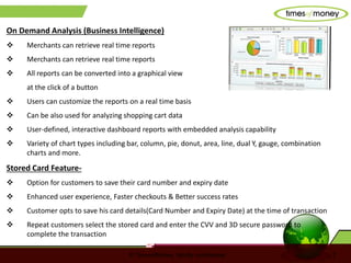 © TimesofMoney. Strictly confidential 7
On Demand Analysis (Business Intelligence)
 Merchants can retrieve real time reports
 Merchants can retrieve real time reports
 All reports can be converted into a graphical view
at the click of a button
 Users can customize the reports on a real time basis
 Can be also used for analyzing shopping cart data
 User-defined, interactive dashboard reports with embedded analysis capability
 Variety of chart types including bar, column, pie, donut, area, line, dual Y, gauge, combination
charts and more.
Stored Card Feature-
 Option for customers to save their card number and expiry date
 Enhanced user experience, Faster checkouts & Better success rates
 Customer opts to save his card details(Card Number and Expiry Date) at the time of transaction
 Repeat customers select the stored card and enter the CVV and 3D secure password to
complete the transaction
 