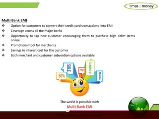 © TimesofMoney. Strictly confidential 8
Multi Bank EMI
 Option for customers to convert their credit card transactions into EMI
 Coverage across all the major banks
 Opportunity to tap new customer encouraging them to purchase high ticket items
online
 Promotional tool for merchants
 Savings in interest cost for the customer
 Both merchant and customer subvention options available
 