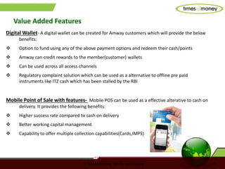 © TimesofMoney. Strictly confidential 9
Value Added Features
Digital Wallet- A digital wallet can be created for Amway customers which will provide the below
benefits:
 Option to fund using any of the above payment options and redeem their cash/points
 Amway can credit rewards to the member(customer) wallets
 Can be used across all access channels
 Regulatory complaint solution which can be used as a alternative to offline pre paid
instruments like ITZ cash which has been stalled by the RBI
Mobile Point of Sale with features- Mobile POS can be used as a effective alterative to cash on
delivery. It provides the following benefits:
 Higher success rate compared to cash on delivery
 Better working capital management
 Capability to offer multiple collection capabilities(Cards,IMPS)
 