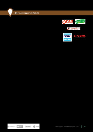 18Экосистема рынка логистики 2019
Доставка крупногабарита
По сравнению с прошлым годом: без изменений
Перевозкой тяжелых или больших грузов — мебели, крупно-
габаритной бытовой техники, стройматериалов — занимаются
в основном транспортные компании, кроме того, такие пред-
ложения есть у некоторых федеральных логистических компа-
ний — в частности, у CDEK, DPD + SPSR, Pony Express. Однако
предложений всё еще недостаточно и стоимость услуги остает-
ся сравнительно высокой, а многие возможности отсутствуют,
например, покупатели не всегда могут выбрать временной ин-
тервал доставки.
Для экосистемы мы выбрали компании, которые специализиру-
ются на крупногабаритной доставке и у которых есть предложе-
ния для электронной коммерции: Аран Карго Сервис, Грузович-
кофф, k-mestu, ПЭК: EASYWAY, Стриж.
 