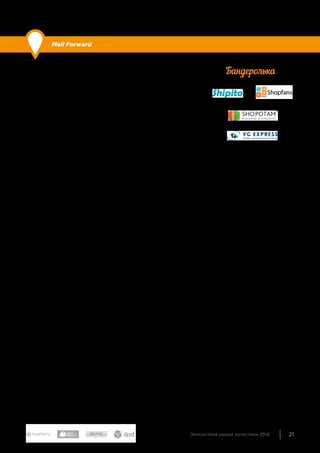 21Экосистема рынка логистики 2019
Mail Forward
По сравнению с прошлым годом: без изменений.
Организации, предоставляющие пользователям возможность
сделать заказ в зарубежных интернет-магазинах (преимуще-
ственно американских), у которых нет доставки в Россию или
она слишком дорогая. Покупатели совершают и оплачивают за-
казы самостоятельно, а в качестве адреса доставки указывают
адрес склада компании-посредника. Компания проверяет зака-
зы, консолидирует и пересылает покупателям. Модели оплаты
услуг возможны разные — за входящую посылку, за исходящую,
абонемент, оплата дополнительных услуг (фотографирование
заказа, дополнительная упаковка и прочее).
Компаний, которые пересылают заказы из зарубежных интер-
нет-магазинов, довольно много. Наиболее известные — Shipito,
ShopFans, Shopotam, VG Express, Бандеролька.
 