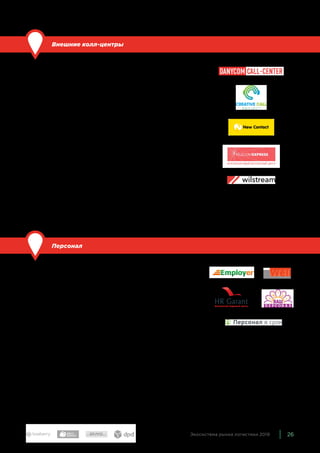 26Экосистема рынка логистики 2019
Внешние колл-центры
По сравнению с прошлым годом: обновили состав.
Комплексная услуга, которая включает в себя работу сотрудни-
ков, оборудованные рабочие места, специальное программное
обеспечение, интегрированное с системами клиента. Колл-цен-
тры обрабатывают заказы и для интернет-магазинов, и для ло-
гистических компаний. Крупнейшие колл-центры — универсаль-
ные, однако у многих игроков существуют специализированные
предложения по отраслям, в том числе — для транспортных и
логистических компаний.
В экосистему мы включили именно такие компании — наибо-
лее крупных и известных игроков, у которых есть решения
для логистики. Это Creative Call Project, Danycom Call-Center,
New Contact, Телеком Экспресс, Wilstream.
Кроме того, сейчас многие фулфилмент-операторы и курьер-
ские службы предлагают колл-центры как дополнительную ус-
лугу для своих клиентов — например, DS Service, Ritm Z, proStore.
Персонал
По сравнению с прошлым годом: расширили состав.
Аутстаффинг — услуга, которая предполагает использование
труда людей, которые числятся в штате другой компании. Это
значительно сокращает издержки, связанные с кадровым дело-
производством. Услуги аутстаффинга очень важны для курьер-
ских служб, фулфилмент- и 3PL-операторов, которым на пике
сезона может требоваться существенно больше сотрудников,
чем в спокойное время.
Основные представители этой группы: Ваш персонал, Employer
(Global Staff Resource), Персонал в срок, qWell, HR Garant.
 