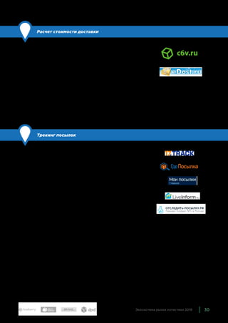 30Экосистема рынка логистики 2019
Расчет стоимости доставки
По сравнению с прошлым годом: обновили состав
Большинство логистических компаний используют свои кальку-
ляторы расчета доставки. Также существуют решения, которые
позволяют сравнить стоимость отправки груза с заданными га-
баритами и весом у разных логистических служб и транспорт-
ных компаний. Ими пользуются и интернет-магазины, и логисти-
ческие службы, и покупатели.
Мы включили в эту группу сервисы, которые сравнивают стои-
мость доставки у максимального числа крупных игроков — c6v
и Edost.
Трекинг посылок
По сравнению с прошлым годом: обновили состав
Сервисы, которые позволяют отслеживать путь посылки. Их ау-
дитория — и конечные покупатели, и интернет-магазины. Поку-
пателей, как правило, интересует статус — едет его товар или
нет — и дата доставки. Для интернет-магазинов это еще один
важный инструмент — с его помощью магазин может понять, где
находится отправление и какая компания за него отвечает —
если посылка задержится или потеряется, то магазин будет
знать, к кому обращаться.
Подобных сервисов также достаточно много. Все они позво-
ляют отслеживать посылки, которые идут через крупнейшие
логистические компании и национальных почтовых операто-
ров. Мы включили в экосистему как те, которыми в том числе
могут бесплатно пользоваться покупатели, — 17 Track, ГдеПо-
сылка, Мои посылки, — так и специализированные решения
для магазинов — Lifeinform, Отследить-посылку.рф.
 