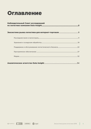 4Экосистема рынка логистики 2019
Оглавление
Наблюдательный Совет исследований
по логистике компании Data Insight.......................................................................5
Экосистема рынка логистики для интернет-торговли....................................... 8
Последняя миля и магистраль................................................................................................11
Хранение и складская обработка.........................................................................................19
Поддержка и обслуживание логистического бизнеса................................................22
Программное обеспечение.................................................................................................... 27
Медиа..............................................................................................................................................32
Аналитическое агентство Data Insight...................................................................34
 