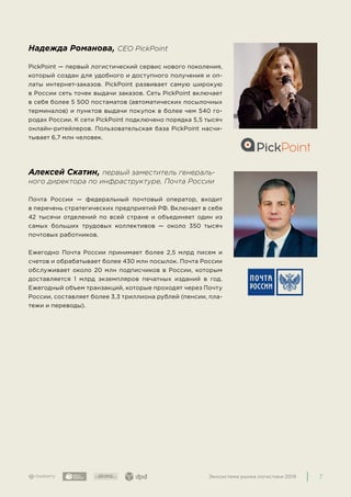 7Экосистема рынка логистики 2019
Надежда Романова, CEO PickPoint
PickPoint — первый логистический сервис нового поколения,
который создан для удобного и доступного получения и оп-
латы интернет-заказов. PickPoint развивает самую широкую
в России сеть точек выдачи заказов. Сеть PickPoint включает
в себя более 5 500 постаматов (автоматических посылочных
терминалов) и пунктов выдачи покупок в более чем 540 го-
родах России. К сети PickPoint подключено порядка 5,5 тысяч
онлайн-ритейлеров. Пользовательская база PickPoint насчи-
тывает 6,7 млн человек.
Алексей Скатин, первый заместитель генераль-
ного директора по инфраструктуре, Почта России
Почта России — федеральный почтовый оператор, входит
в перечень стратегических предприятий РФ. Включает в себя
42 тысячи отделений по всей стране и объединяет один из
самых больших трудовых коллективов — около 350 тысяч
почтовых работников.
Ежегодно Почта России принимает более 2,5 млрд писем и
счетов и обрабатывает более 430 млн посылок. Почта России
обслуживает около 20 млн подписчиков в России, которым
доставляется 1 млрд экземпляров печатных изданий в год.
Ежегодный объем транзакций, которые проходят через Почту
России, составляет более 3,3 триллиона рублей (пенсии, пла-
тежи и переводы).
 
