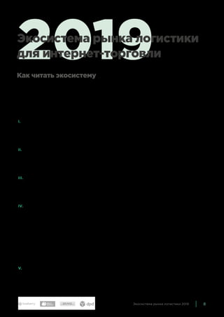 8Экосистема рынка логистики 2019
Экосистема показывает устройство российского рынка логи-
стики в конце 2018 года. Она состоит из нескольких больших
блоков, соответствующих основным направлениям деятель-
ности компаний, так или иначе связанных с логистикой:
I.	 Операторы последней мили и магистральные перевоз-
чики — то есть сами логистические компании, которые
непосредственно занимаются доставкой и выдачей това-
ров конечным покупателям.
II.	 Организации, специализирующиеся на обработке заказов
и складском хранении. С развитием рынка они всё больше
расширяют перечни своих услуг, затрагивая смежные
области.
III.	Компании, занятые поддерживающей деятельностью
и обслуживанием логистического бизнеса, — например,
производством оборудования для складов, организацией
внешних колл-центров, упаковкой и прочим.
IV.	Поскольку важность IT-систем всё возрастает, мы вынес-
ли разработчиков программного обеспечения — WMS,
CMS, трекинг заказов и т. п. — в отдельный блок. Здесь, как
и в предыдущем блоке, могут находиться как компании,
которые специализируются на рынке логистики, так и те,
которые обслуживают самые разные отрасли, и логистика
составляет среди них только небольшую долю. Также мы
включили сюда в качестве отдельной группы большие меж-
дународные компании, которые занимаются агрегацией
доставки и выработкой стандартов.
V.	 Медиа — СМИ, исследования, конференции, посвященные
логистике для электронной коммерции. Медиа помогают
упорядочить и систематизировать информацию о рынке,
чтобы сделать его более открытым и прозрачным.
2019Экосистема рынка логистики
для интернет-торговли
Как читать экосистему
 