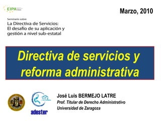 Marzo, 2010




Directiva de servicios y
reforma administrativa
       José Luis BERMEJO LATRE
       Prof. Titular de Derecho Administrativo
       Universidad de Zaragoza
 