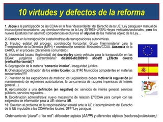10 virtudes y defectos de la reforma
1. Jaque a la participación de las CCAA en la fase “descendente” del Derecho de la UE: Ley paraguas= manual de
instrucciones/recordatorio; Ley ómnibus=reforma de la Ley 30/1992+LRBRL+leyes verticales/sectoriales, pero los
nuevos Estatutos han asumido competencias exclusivas en algunas de las materias objeto de la Ley…
2. Demora en la transposición estatal=retraso de transposiciones autonómicas.
3. Impulso estatal del proceso: coordinación horizontal: Grupo Interministerial para la
Transposición de la Directiva (MEH) + coordinación sectorial: Ministerios/CCAA. Ausencia de la
CARCE en el proceso (claramente comunitario).
4. Inidoneidad (acaso ilegitimidad) del decreto-ley como vehículo para la transposición en las
CCAA: ¿urgencia extraordinaria? dic2006-dic2009=3 años!!! ¿Efecto directo
(vertical/horizontal)?
5. Segregación de la materia “comercio interior”. Inseguridad jurídica.
6. Orientación/coordinación de los entes locales: ca. 8140 Municipios competentes en materias
concurrentes!!!!!!
7. Plusvalor de las exposiciones de motivos: los Legisladores deben motivar la regulación (el
mantenimiento de regímenes autorizatorios, la concurrencia de razones imperiosas de interés
general…)
8. Aproximación a una definición (en negativo) de: servicios de interés general, servicios
públicos, servicios regulados…
9. Coordinación administrativa: nuevo mecanismo de relación Eº/CCAA para cumplir con las
exigencias de información para la UE: sistema IMI.
10. Solución al problema de la responsabilidad estatal ante la UE x incumplimiento del Derecho
de la UE imputable a las CCAA/entes locales: DF4ª Ley paraguas

Ordenamiento “plural” o “en red”: diferentes sujetos (AAPP) y diferentes objetos (sectores/profesiones)
 