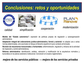 Conclusiones: retos y oportunidades


                                                     cooperación                   modernización
  calidad               simplificación

Medida del “Estado autonómico”: expresión de políticas propias de regulación y autoorganización
administrativa.
Adaptación integral del ordenamiento jurídico-administrativo, formal y sectorial: no adaptar una o varias
normas determinadas, sino acomodar en bloque el Derecho español al nuevo contexto armonizado.
Revisión de mecanismos transversales u horizontales: eAdministración, regulación y refuerzo de la actividad
de inspección y control administrativos.
Reforma administrativa: identificación, análisis, valoración y modificación de la arquitectura normativa y
burocrática en los planos sectorial e institucional. Concreción en el plano reglamentario.


mejora de los servicios públicos → mejora de los servicios privados
 