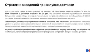 14
14
Стратегии заведений при запуске доставки
2019 г. стал годом самого активного запуска как внешних, так и внутренних проектов доставки. За этот год
доля заведений с доставкой выросла с 6% до 30%, что составляет половину существующих проектов.
Большинство заведений при этом ориентировались на построение собственной службы доставки. С 2020 г.
рестораны начинают выбирать подключение внешнего сервиса при организации доставки.
Собственную доставку чаще организуют сетевые заведения, чем несетевые. Для несетевых заведений
удобнее и дешевле воспользоваться внешним сервисом. В зависимости от решаемых задач можно выбрать
один или несколько вариантов организации доставки с помощью внешних сервисов.
На рынке существуют различные типы сервисов, предоставляющих витрину и логистику: как крупные, так
и небольшие, которые позволяют ресторанам индивидуально настраивать процесс заказа и доставки.
 