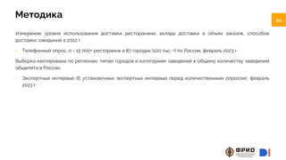 24
24
Методика
Измерение уровня использования доставки ресторанами, вклада доставки в объем заказов, способов
доставки, ожиданий в 2022 г.
• Телефонный опрос, n = 15 000+ ресторанов в 87 городах (100 тыс. +) по России, февраль 2023 г.
Выборка квотирована по регионам, типам городов и категориям заведений к общему количеству заведений
общепита в России.
• Экспертные интервью (6 установочных экспертных интервью перед количественным опросом), февраль
2023 г.
 