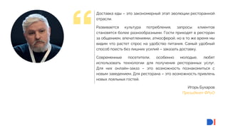 3
3
Игорь Бухаров
Президент ФРиО
Доставка еды – это закономерный этап эволюции ресторанной
отрасли.
Развивается культура потребления, запросы клиентов
становятся более разнообразными. Гости приходят в ресторан
за общением, впечатлениями, атмосферой, но в то же время мы
видим что растет спрос на удобство питания. Самый удобный
способ поесть без лишних усилий – заказать доставку.
Современные посетители, особенно молодые, любят
использовать технологии для получения ресторанных услуг.
Для них онлайн-заказ – это возможность познакомиться с
новым заведением. Для ресторана – это возможность привлечь
новых лояльных гостей.
 