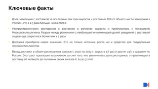 4
4
Ключевые факты
• Доля заведений с доставкой за последние два года выросла и составила 61% от общего числа заведений в
России. Это в 1,5 раза больше, чем в 2020 г.
• Распространенность ресторанов с доставкой в регионах выросла и приблизилась к показателю
Московского региона. Разрыв между регионами с наибольшей и наименьшей долей заведений с доставкой
за два года сократился более чем в 2 раза.
• Доставка приобрела новое значение. Это не только источник роста, но и средство для поддержания
лояльности клиентов.
• Вклад доставки в объем ресторанных заказов с 2020 по 2022 г. вырос в 1,6 раз и достиг 24% в среднем по
России. Этот рост произошел в основном за счет того, что увеличилась доля ресторанов, отправляющих в
доставку от четверти до половины своих заказов (с 24 до 31 п.п.).
 