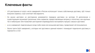 5
5
Ключевые факты
• 17% ресторанов от всего числа заведений в России используют только собственную доставку, 29% только
внешние сервисы, а 15% сочетают оба варианта.
• На рынке доставки из ресторанов развивается передача доставки на аутсорс. В дополнение к
существующим возникают различные типы сервисов, предоставляющих витрину и логистику: как крупные,
так и небольшие. Они позволяют ресторанам индивидуально настраивать процесс заказа и доставки.
• 4 из 5 заведений, подключивших когда-либо свою или внешнюю доставку, продолжают ей пользоваться.
• Около трети (29%) заведений, у которых нет доставки в данный момент, планируют подключить доставку в
горизонте 1-2 лет.
 