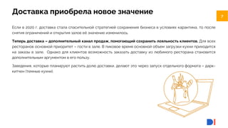 7
7
Доставка приобрела новое значение
Если в 2020 г. доставка стала спасительной стратегией сохранения бизнеса в условиях карантина, то после
снятия ограничений и открытия залов её значение изменилось.
Теперь доставка – дополнительный канал продаж, помогающий сохранить лояльность клиентов. Для всех
ресторанов основной приоритет – гости в зале. В пиковое время основной объем загрузки кухни приходится
на заказы в зале. Однако для клиентов возможность заказать доставку из любимого ресторана становится
дополнительным аргументом в его пользу.
Заведения, которые планируют растить долю доставки, делают это через запуск отдельного формата – дарк-
китчен (темные кухни).
 
